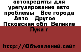 автокредиты для урегулирования авто проблемы - Все города Авто » Другое   . Псковская обл.,Великие Луки г.